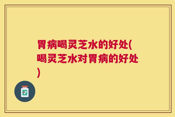 胃喝灵芝水的好处(喝灵芝水对胃的好处) 胃喝灵芝水的好处(喝灵芝水对胃的好处)