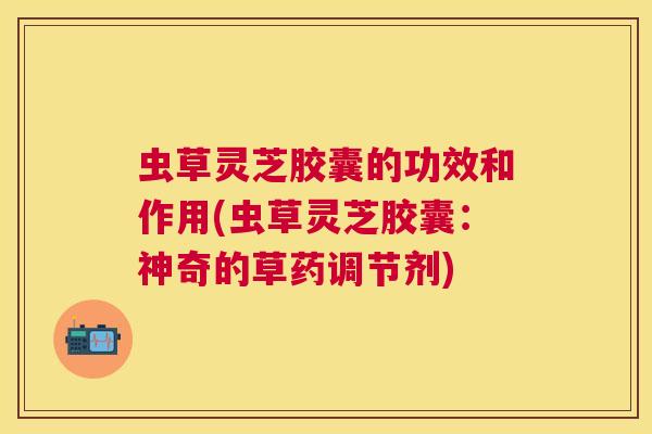 虫草灵芝胶囊的功效和作用(虫草灵芝胶囊:神奇的草药调节剂) 虫草灵芝胶囊的功效和作用(虫草灵芝胶囊:神奇的草药调节剂)