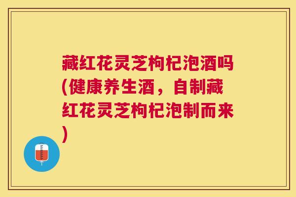 藏红花灵芝枸杞泡酒吗(健康养生酒，自制藏红花灵芝枸杞泡制而来)