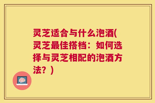 灵芝适合与什么泡酒(灵芝佳搭档:如何选择与灵芝相配的泡酒方法?) 灵芝适合与什么泡酒(灵芝佳搭档:如何选择与灵芝相配的泡酒方法?)