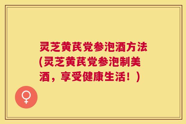 灵芝黄芪党参泡酒方法(灵芝黄芪党参泡制美酒,享受健康生活!) 灵芝黄芪党参泡酒方法(灵芝黄芪党参泡制美酒,享受健康生活!)