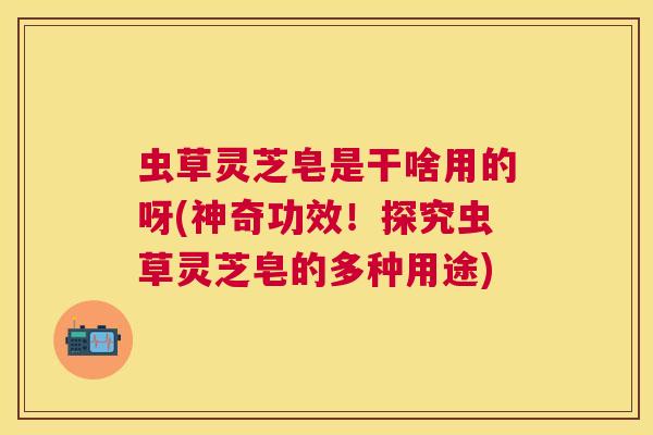 虫草灵芝皂是干啥用的呀(神奇功效！探究虫草灵芝皂的多种用途)