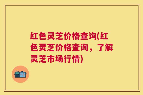 红色灵芝价格查询(红色灵芝价格查询,了解灵芝市场行情) 红色灵芝价格查询(红色灵芝价格查询,了解灵芝市场行情)