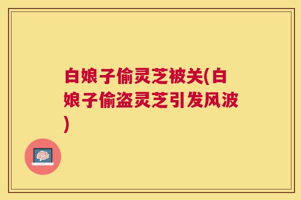 白娘子偷灵芝被关(白娘子偷盗灵芝引发风波) 白娘子偷灵芝被关(白娘子偷盗灵芝引发风波)