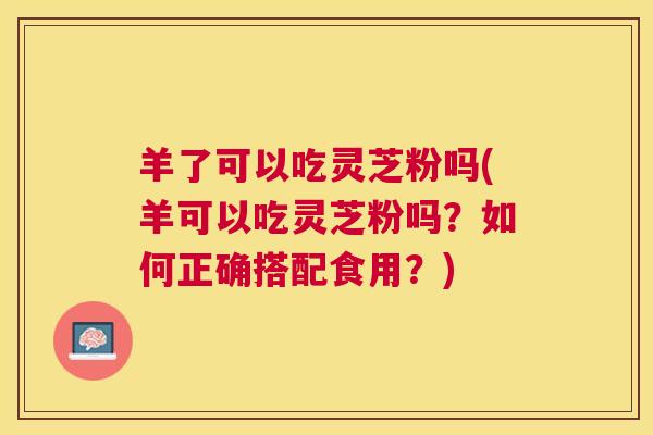 羊了可以吃灵芝粉吗(羊可以吃灵芝粉吗?如何正确搭配食用?) 羊了可以吃灵芝粉吗(羊可以吃灵芝粉吗?如何正确搭配食用?)