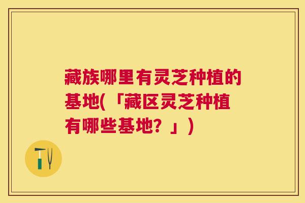 藏族哪里有灵芝种植的基地(「藏区灵芝种植有哪些基地？」)