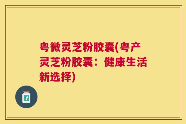 粤微灵芝粉胶囊(粤产灵芝粉胶囊:健康生活新选择) 粤微灵芝粉胶囊(粤产灵芝粉胶囊:健康生活新选择)