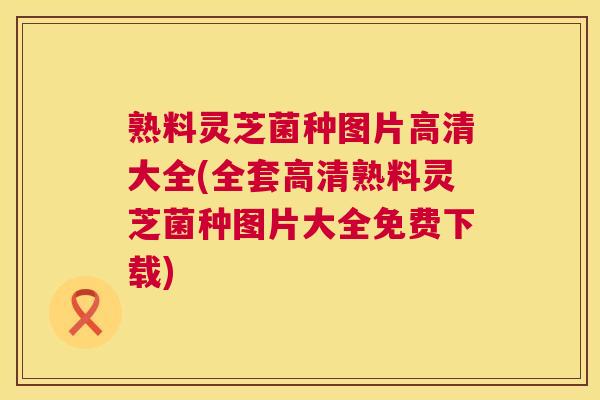 熟料灵芝菌种图片高清大全(全套高清熟料灵芝菌种图片大全免费下载)