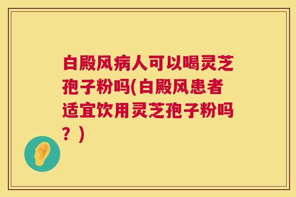 白殿风人可以喝灵芝孢子粉吗(白殿风患者适宜饮用灵芝孢子粉吗?) 白殿风人可以喝灵芝孢子粉吗(白殿风患者适宜饮用灵芝孢子粉吗?)