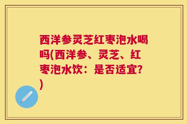 西洋参灵芝红枣泡水喝吗(西洋参、灵芝、红枣泡水饮：是否适宜？)