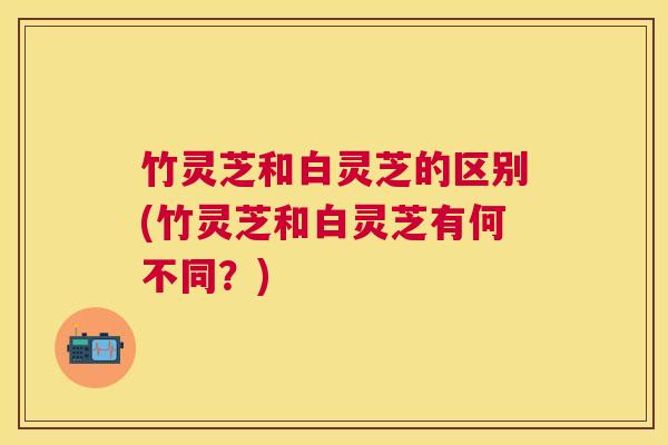 竹灵芝和白灵芝的区别(竹灵芝和白灵芝有何不同?) 竹灵芝和白灵芝的区别(竹灵芝和白灵芝有何不同?)