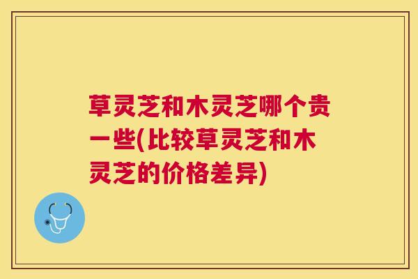 草灵芝和木灵芝哪个贵一些(比较草灵芝和木灵芝的价格差异)