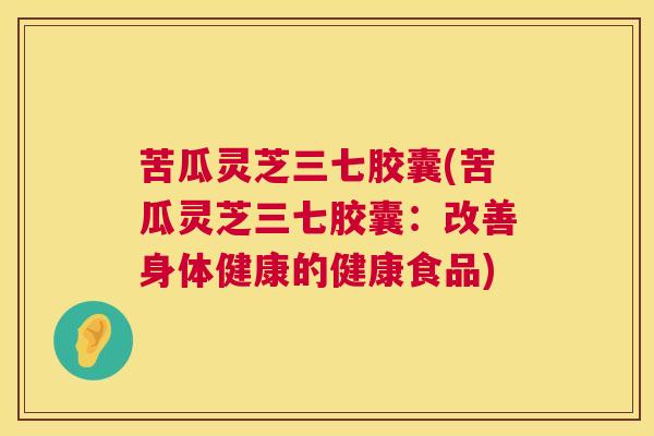 苦瓜灵芝三七胶囊(苦瓜灵芝三七胶囊:改善身体健康的健康食品) 苦瓜灵芝三七胶囊(苦瓜灵芝三七胶囊:改善身体健康的健康食品)