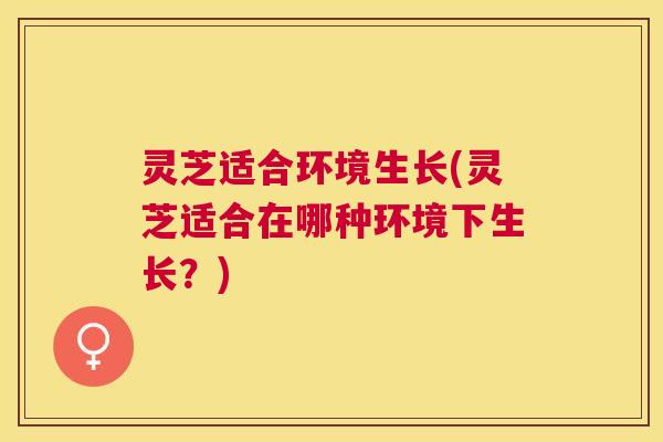 灵芝适合环境生长(灵芝适合在哪种环境下生长？)