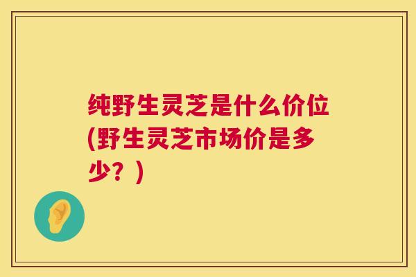 纯野生灵芝是什么价位(野生灵芝市场价是多少？)