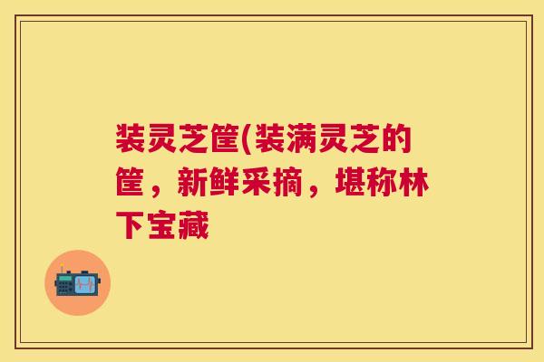装灵芝筐(装满灵芝的筐,新鲜采摘,堪称林下宝藏 装灵芝筐(装满灵芝的筐,新鲜采摘,堪称林下宝藏
