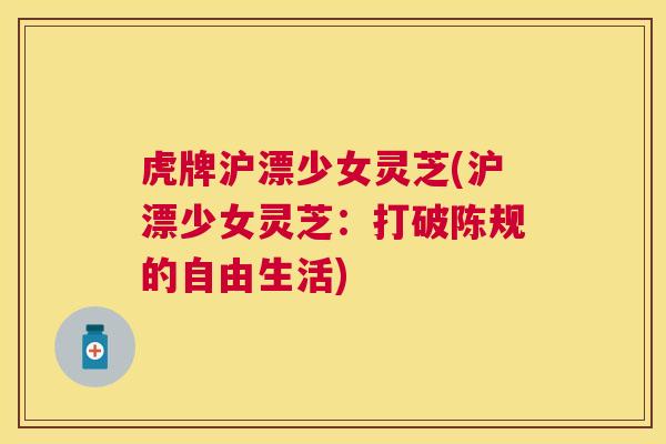 虎牌沪漂少女灵芝(沪漂少女灵芝:打破陈规的自由生活) 虎牌沪漂少女灵芝(沪漂少女灵芝:打破陈规的自由生活)