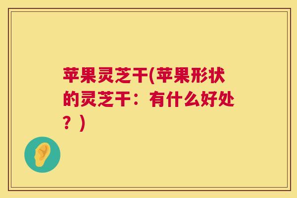 苹果灵芝干(苹果形状的灵芝干:有什么好处?) 苹果灵芝干(苹果形状的灵芝干:有什么好处?)