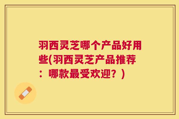 羽西灵芝哪个产品好用些(羽西灵芝产品推荐:哪款受欢迎?) 羽西灵芝哪个产品好用些(羽西灵芝产品推荐:哪款受欢迎?)