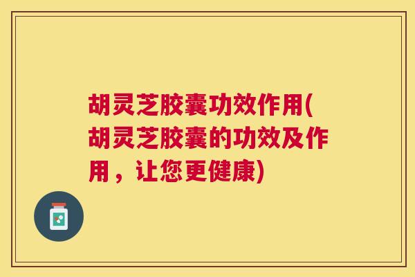 胡灵芝胶囊功效作用(胡灵芝胶囊的功效及作用,让您更健康) 胡灵芝胶囊功效作用(胡灵芝胶囊的功效及作用,让您更健康)