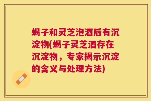 蝎子和灵芝泡酒后有沉淀物(蝎子灵芝酒存在沉淀物,专家揭示沉淀的含义与处理方法) 蝎子和灵芝泡酒后有沉淀物(蝎子灵芝酒存在沉淀物,专家揭示沉淀的含义与处理方法)