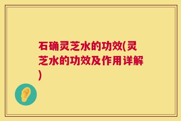 石确灵芝水的功效(灵芝水的功效及作用详解) 石确灵芝水的功效(灵芝水的功效及作用详解)