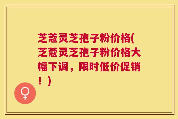 芝蔻灵芝孢子粉价格(芝蔻灵芝孢子粉价格大幅下调，限时低价促销！)