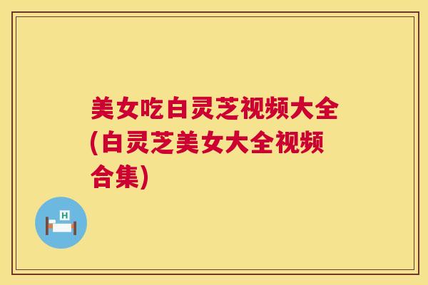 美女吃白灵芝视频大全(白灵芝美女大全视频合集) 美女吃白灵芝视频大全(白灵芝美女大全视频合集)
