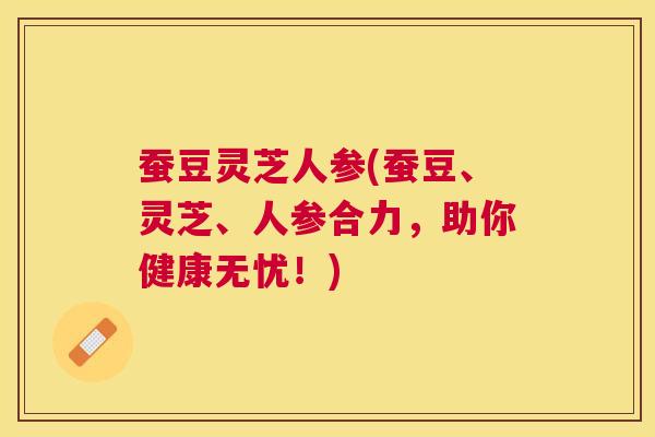 蚕豆灵芝人参(蚕豆、灵芝、人参合力,助你健康无忧!) 蚕豆灵芝人参(蚕豆、灵芝、人参合力,助你健康无忧!)