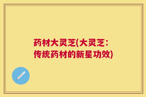 药材大灵芝(大灵芝:传统药材的新星功效) 药材大灵芝(大灵芝:传统药材的新星功效)