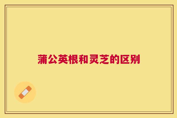 蒲公英根和灵芝的区别 蒲公英根和灵芝的区别