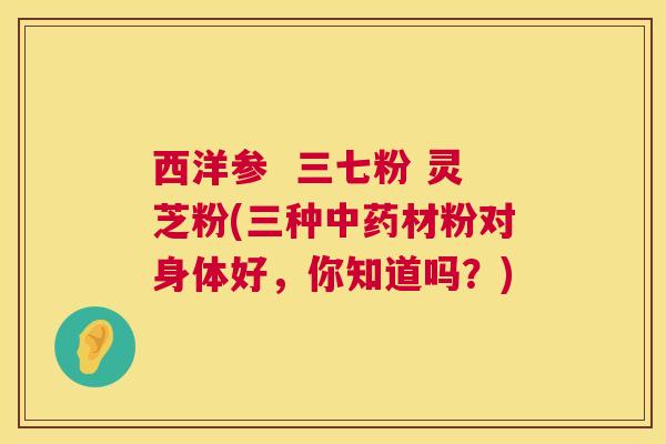 西洋参  三七粉 灵芝粉(三种材粉对身体好，你知道吗？)