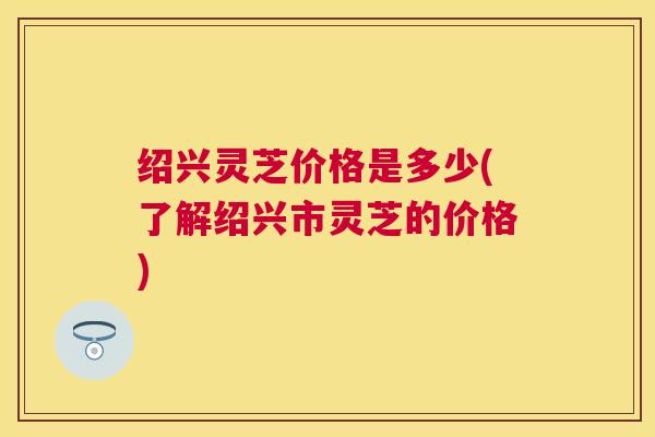 绍兴灵芝价格是多少(了解绍兴市灵芝的价格) 绍兴灵芝价格是多少(了解绍兴市灵芝的价格)