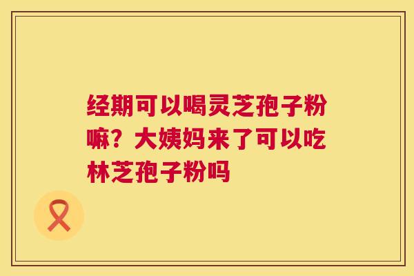 经期可以喝灵芝孢子粉嘛?大姨妈来了可以吃林芝孢子粉吗 经期可以喝灵芝孢子粉嘛?大姨妈来了可以吃林芝孢子粉吗