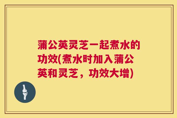 蒲公英灵芝一起煮水的功效(煮水时加入蒲公英和灵芝，功效大增)
