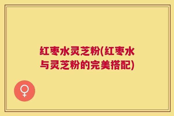 红枣水灵芝粉(红枣水与灵芝粉的完美搭配)