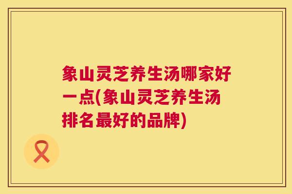 象山灵芝养生汤哪家好一点(象山灵芝养生汤排名好的品牌)