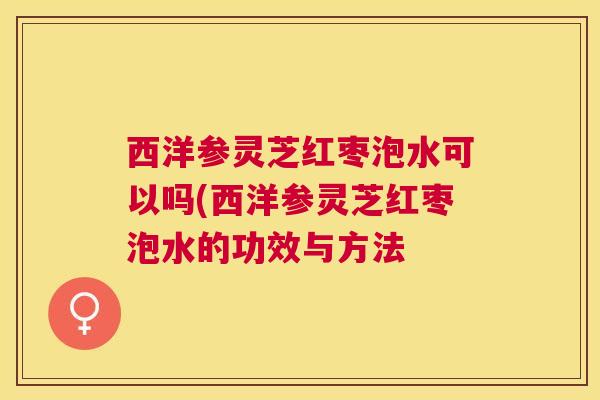 西洋参灵芝红枣泡水可以吗(西洋参灵芝红枣泡水的功效与方法 西洋参灵芝红枣泡水可以吗(西洋参灵芝红枣泡水的功效与方法