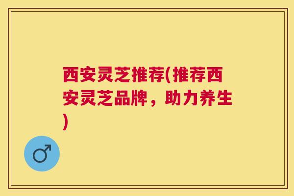 西安灵芝推荐(推荐西安灵芝品牌,助力养生) 西安灵芝推荐(推荐西安灵芝品牌,助力养生)