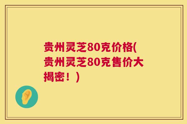 贵州灵芝80克价格(贵州灵芝80克售价大揭密！)