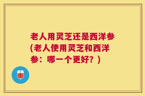 老人用灵芝还是西洋参(老人使用灵芝和西洋参:哪一个更好?) 老人用灵芝还是西洋参(老人使用灵芝和西洋参:哪一个更好?)