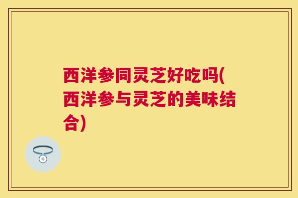 西洋参同灵芝好吃吗(西洋参与灵芝的美味结合)