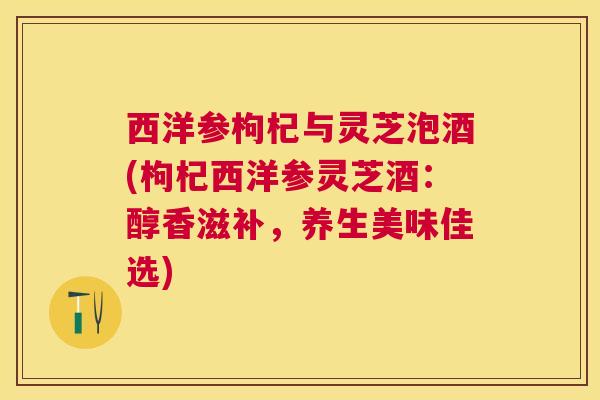 西洋参枸杞与灵芝泡酒(枸杞西洋参灵芝酒:醇香滋补,养生美味佳选) 西洋参枸杞与灵芝泡酒(枸杞西洋参灵芝酒:醇香滋补,养生美味佳选)