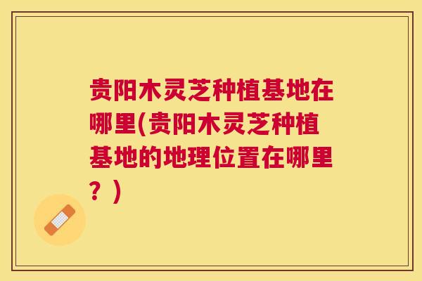 贵阳木灵芝种植基地在哪里(贵阳木灵芝种植基地的地理位置在哪里?) 贵阳木灵芝种植基地在哪里(贵阳木灵芝种植基地的地理位置在哪里?)