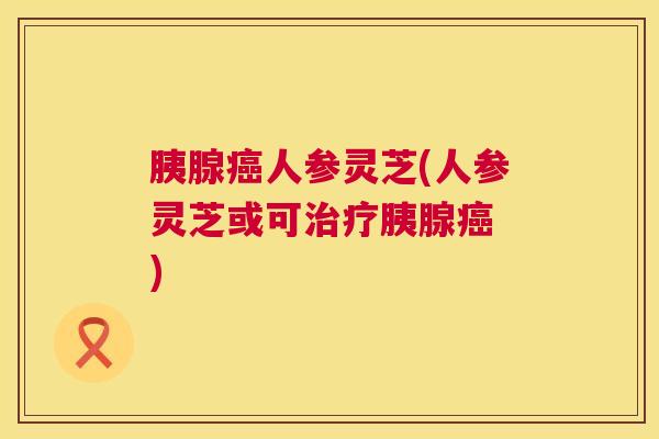 胰腺人参灵芝(人参灵芝或可胰腺 )