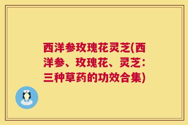 西洋参玫瑰花灵芝(西洋参、玫瑰花、灵芝：三种草药的功效合集)