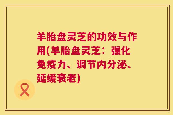 羊胎盘灵芝的功效与作用(羊胎盘灵芝:强化免疫力、调节内分泌、延缓) 羊胎盘灵芝的功效与作用(羊胎盘灵芝:强化免疫力、调节内分泌、延缓)
