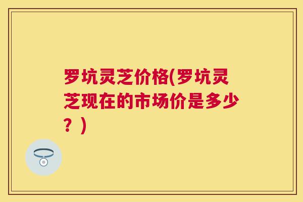 罗坑灵芝价格(罗坑灵芝现在的市场价是多少?) 罗坑灵芝价格(罗坑灵芝现在的市场价是多少?)