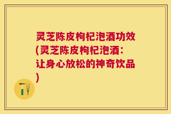 灵芝陈皮枸杞泡酒功效(灵芝陈皮枸杞泡酒：让身心放松的神奇饮品)