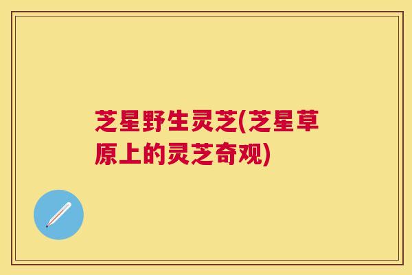 芝星野生灵芝(芝星草原上的灵芝奇观) 芝星野生灵芝(芝星草原上的灵芝奇观)